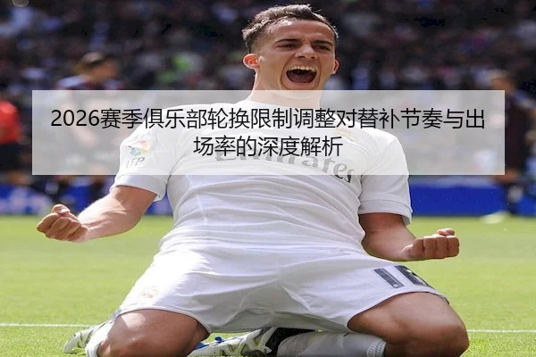 2026赛季俱乐部轮换限制调整对替补节奏与出场率的深度解析 - C7
